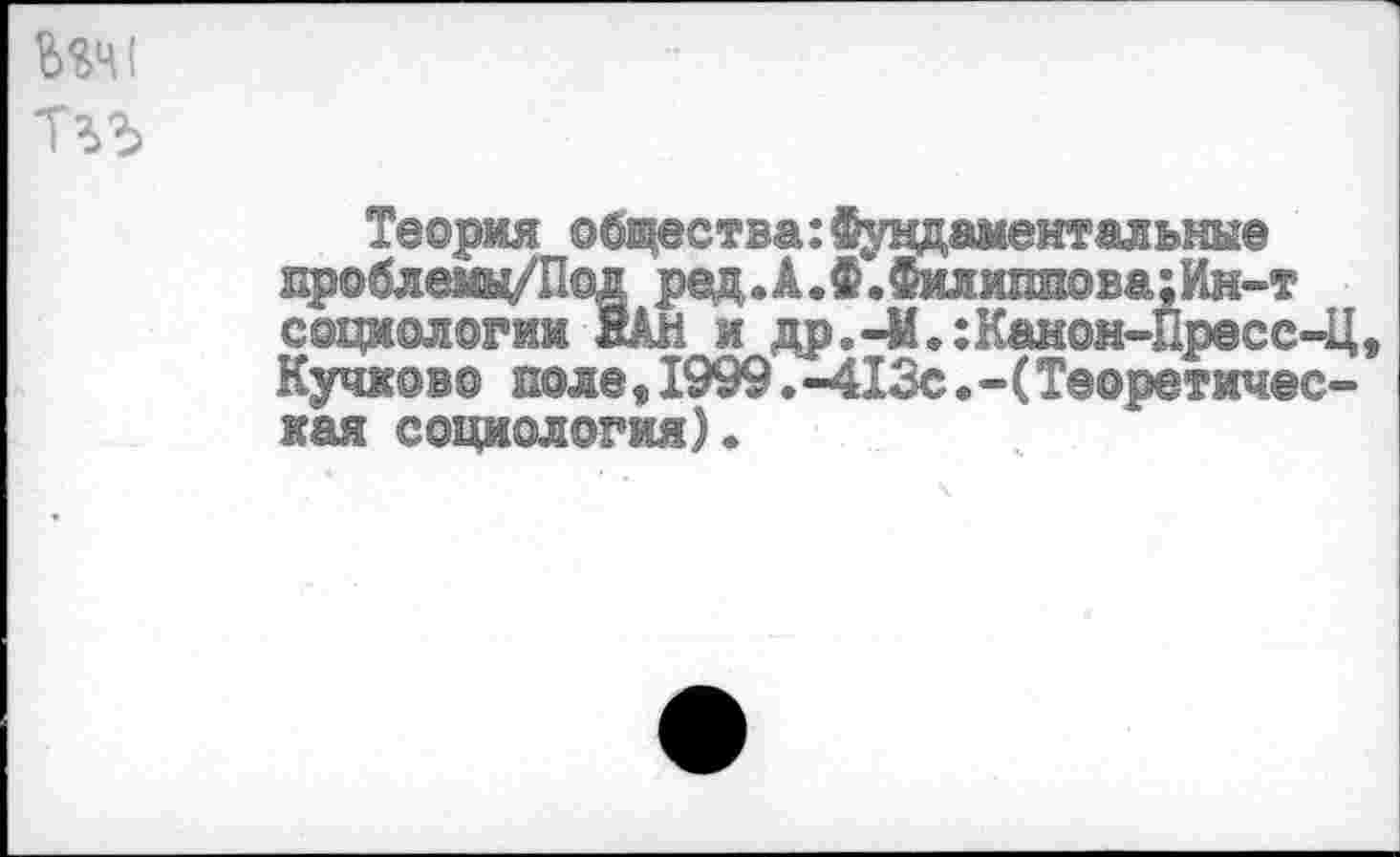 ﻿Теория общества:Фундаментальные пр©блещ/П©д ред.А.Ф.Филиппова:Ин-т социологии ЙАН и др.-М.:Канон-Пресс-Ц Кучков© ноле,1999.-413с.-(Теоретическая социология).